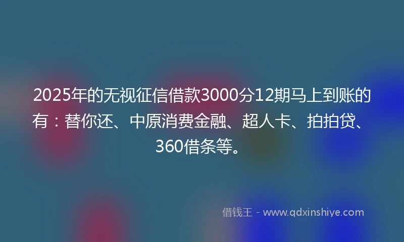 2025年的无视征信借款3000分12期马上到账的有：替你还、中原消费金融、超人卡、拍拍贷、360借条等。