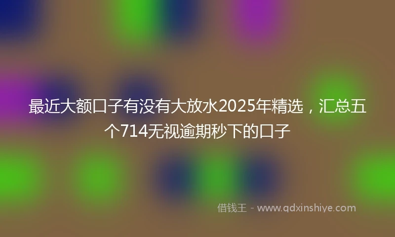 最近大额口子有没有大放水2025年精选，汇总五个714无视逾期秒下的口子