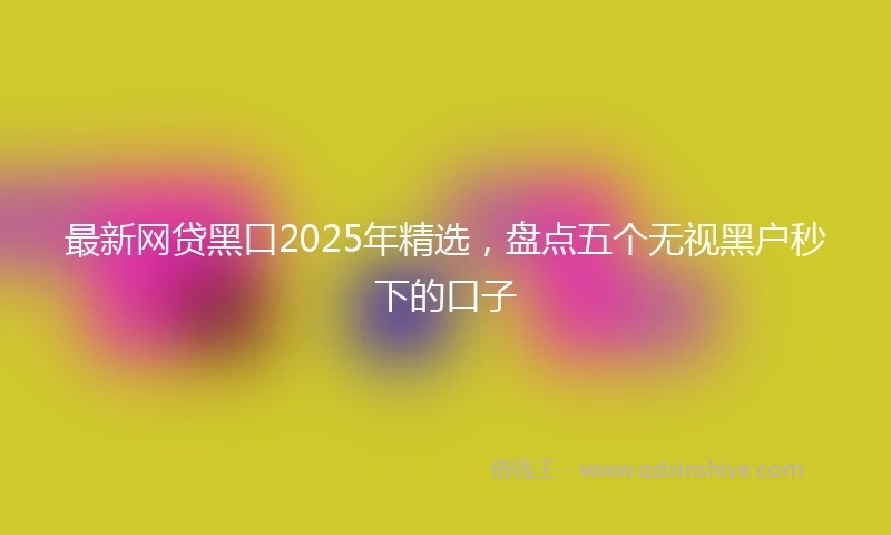 最新网贷黑口2025年精选，盘点五个无视黑户秒下的口子