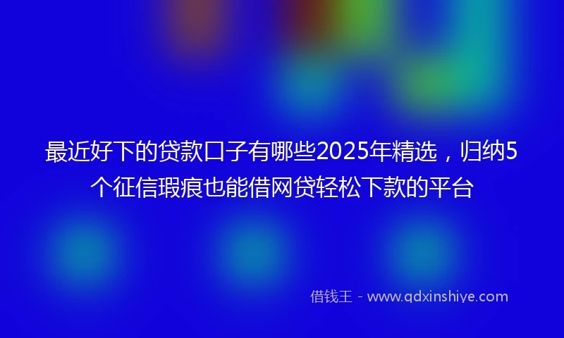 最近好下的贷款口子有哪些2025年精选，归纳5个征信瑕疵也能借网贷轻松下款的平台
