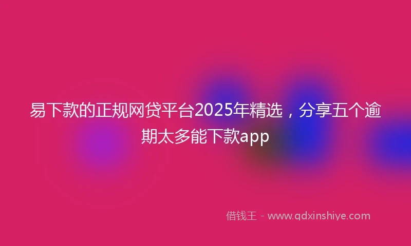 易下款的正规网贷平台2025年精选，分享五个逾期太多能下款app