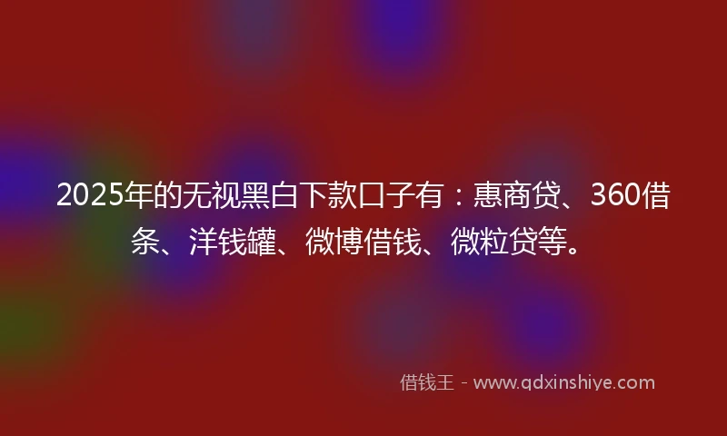 2025年的无视黑白下款口子有：惠商贷、360借条、洋钱罐、微博借钱、微粒贷等。