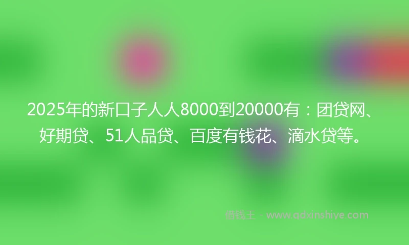 2025年的新口子人人8000到20000有：团贷网、好期贷、51人品贷、百度有钱花、滴水贷等。
