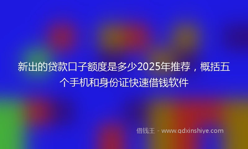 新出的贷款口子额度是多少2025年推荐，概括五个手机和身份证快速借钱软件