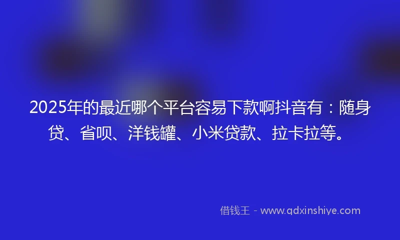 2025年的最近哪个平台容易下款啊抖音有：随身贷、省呗、洋钱罐、小米贷款、拉卡拉等。
