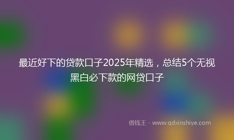 最近好下的贷款口子2025年精选，总结5个无视黑白必下款的网贷口子