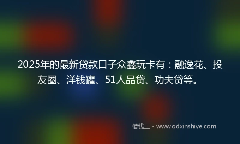 2025年的最新贷款口子众鑫玩卡有：融逸花、投友圈、洋钱罐、51人品贷、功夫贷等。