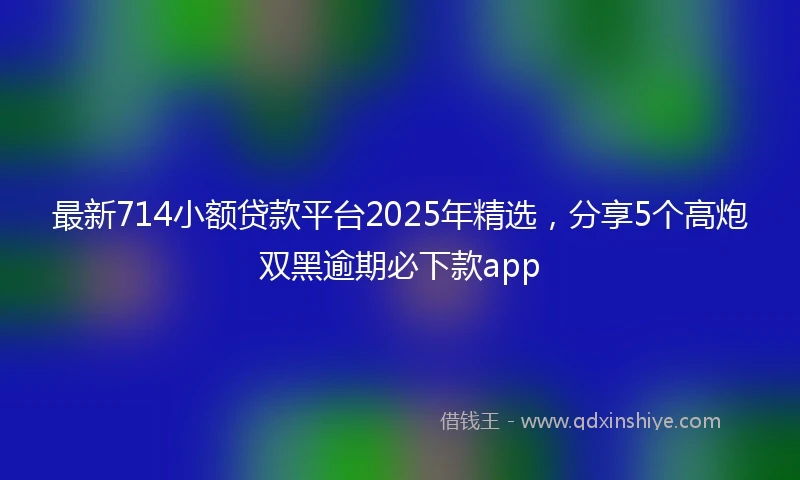 最新714小额贷款平台2025年精选，分享5个高炮双黑逾期必下款app