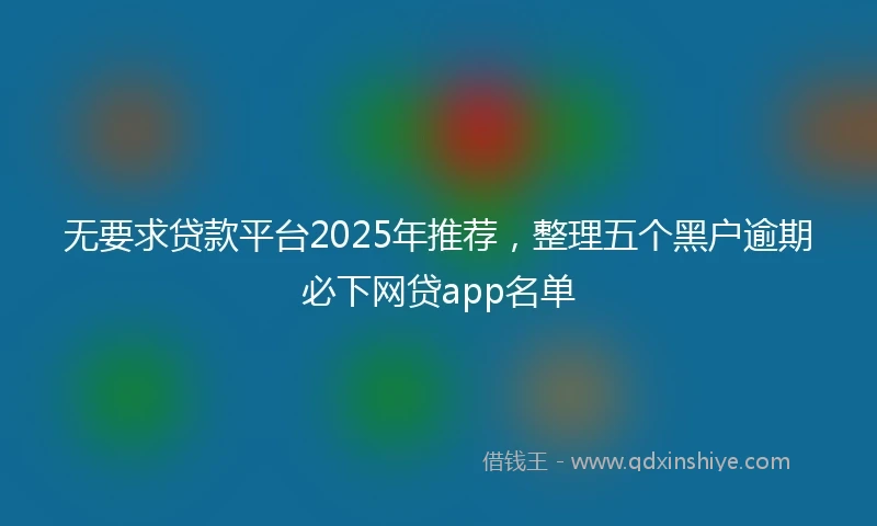 无要求贷款平台2025年推荐，整理五个黑户逾期必下网贷app名单