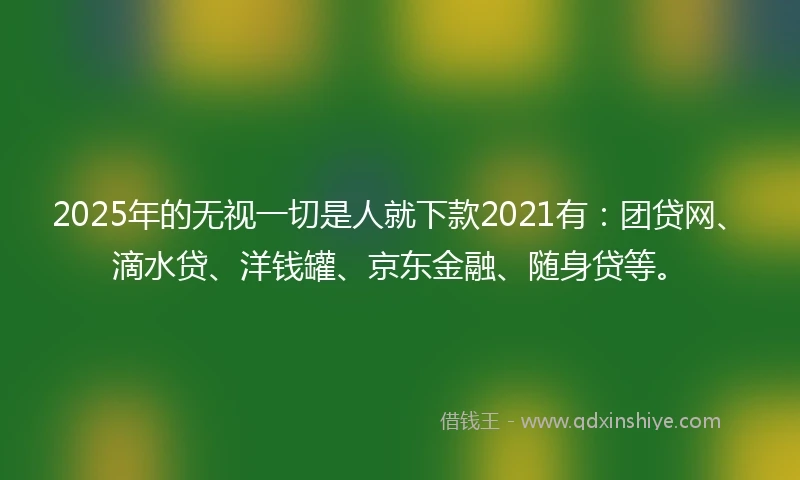 2025年的无视一切是人就下款2021有：团贷网、滴水贷、洋钱罐、京东金融、随身贷等。