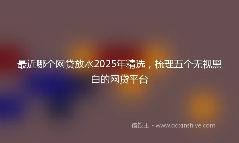 最近哪个网贷放水2025年精选，梳理五个无视黑白的网贷平台