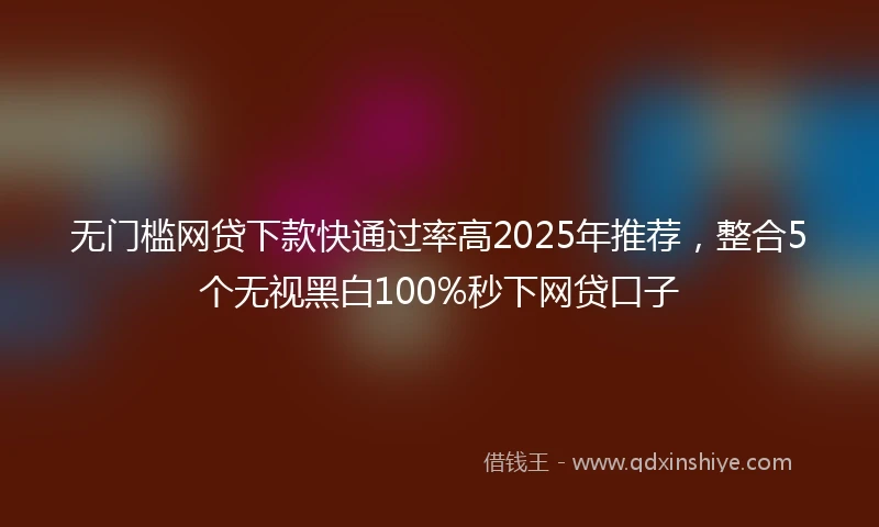 无门槛网贷下款快通过率高2025年推荐,整合5个无视黑白100%秒下网贷口子