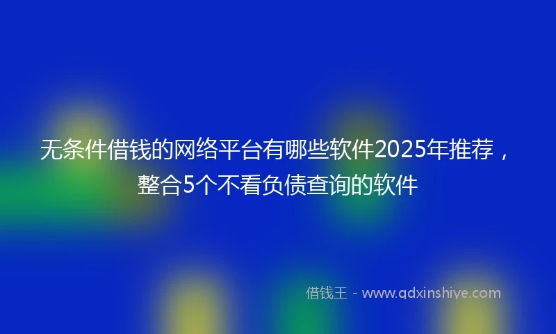 无条件借钱的网络平台有哪些软件2025年推荐，整合5个不看负债查询的软件