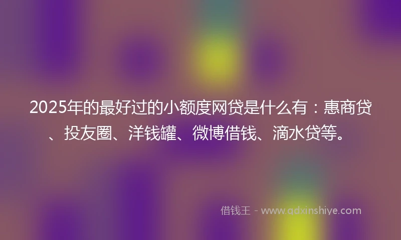 2025年的最好过的小额度网贷是什么有：惠商贷、投友圈、洋钱罐、微博借钱、滴水贷等。