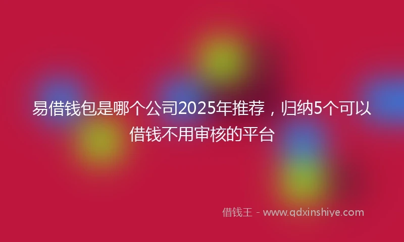 易借钱包是哪个公司2025年推荐，归纳5个可以借钱不用审核的平台