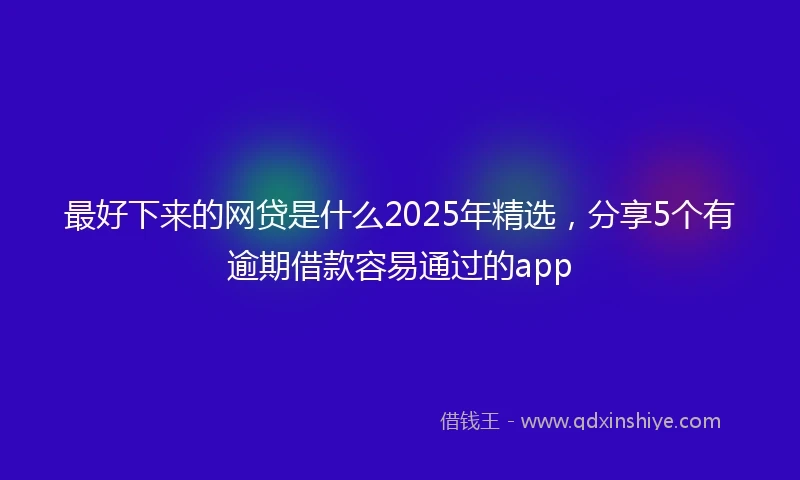 最好下来的网贷是什么2025年精选，分享5个有逾期借款容易通过的app