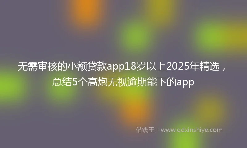 无需审核的小额贷款app18岁以上2025年精选，总结5个高炮无视逾期能下的app