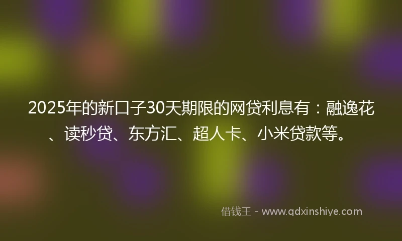 2025年的新口子30天期限的网贷利息有：融逸花、读秒贷、东方汇、超人卡、小米贷款等。