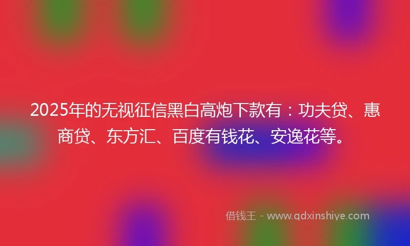2025年的无视征信黑白高炮下款有：功夫贷、惠商贷、东方汇、百度有钱花、安逸花等。