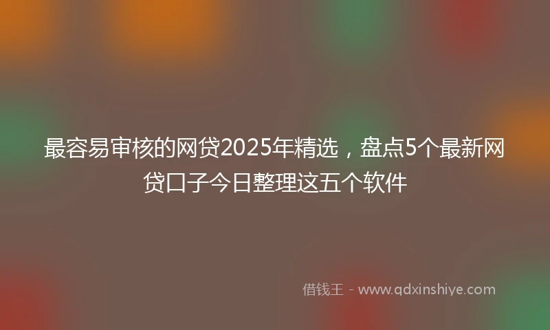 最容易审核的网贷2025年精选，盘点5个最新网贷口子今日整理这五个软件