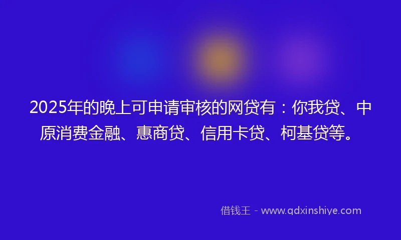 2025年的晚上可申请审核的网贷有：你我贷、中原消费金融、惠商贷、信用卡贷、柯基贷等。