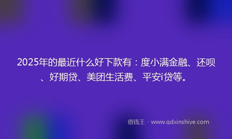 2025年的最近什么好下款有：度小满金融、还呗、好期贷、美团生活费、平安i贷等。