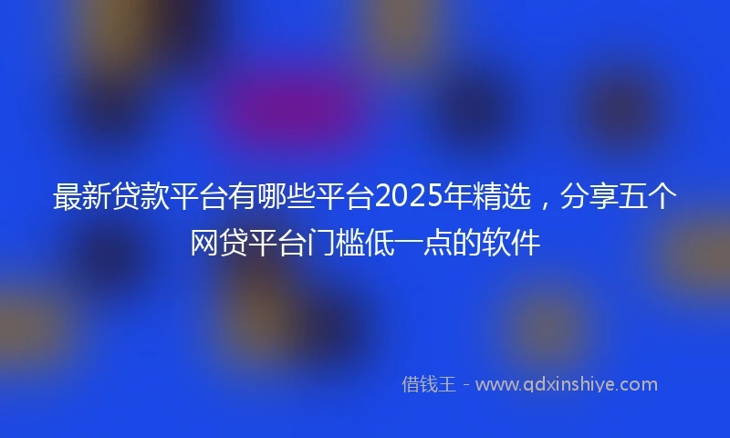 最新贷款平台有哪些平台2025年精选，分享五个网贷平台门槛低一点的软件