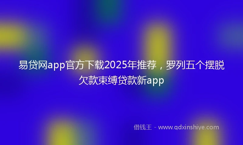 易贷网app官方下载2025年推荐，罗列五个摆脱欠款束缚贷款新app