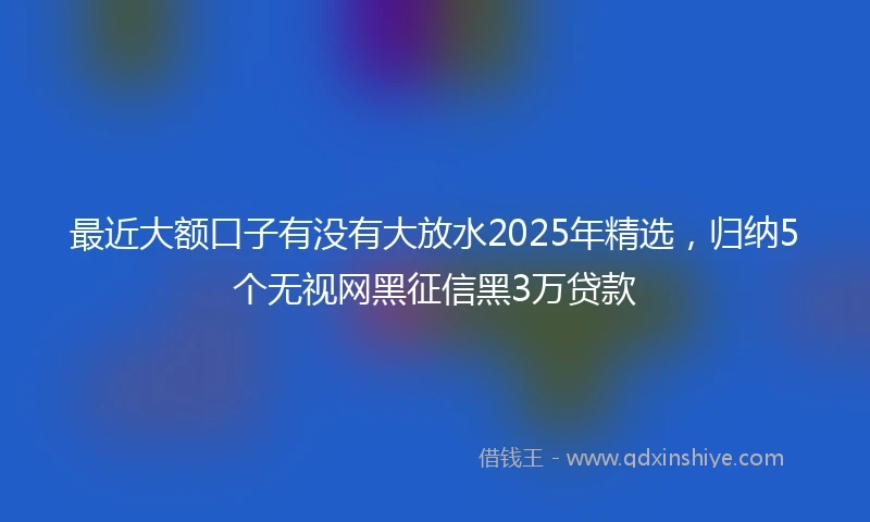 最近大额口子有没有大放水2025年精选,归纳5个无视网黑征信黑3万贷款