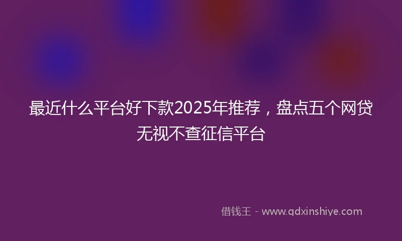 最近什么平台好下款2025年推荐，盘点五个网贷无视不查征信平台