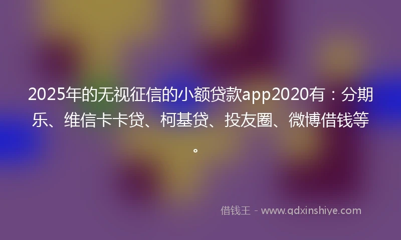 2025年的无视征信的小额贷款app2020有：分期乐、维信卡卡贷、柯基贷、投友圈、微博借钱等。
