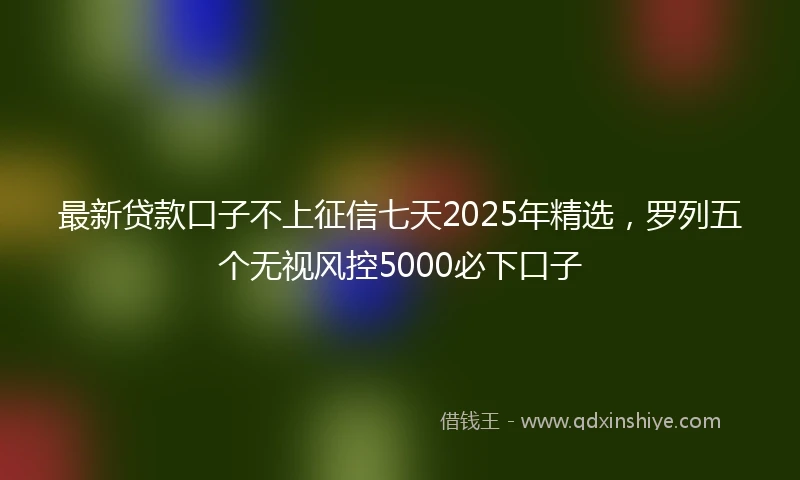 最新贷款口子不上征信七天2025年精选,罗列五个无视风控5000必下口子