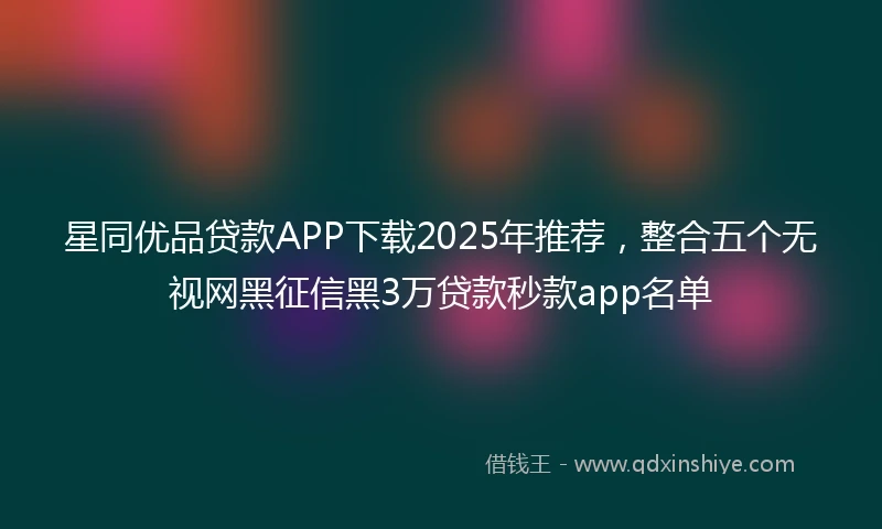 星同优品贷款APP下载2025年推荐，整合五个无视网黑征信黑3万贷款秒款app名单