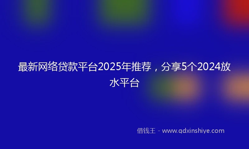 最新网络贷款平台2025年推荐，分享5个2024放水平台