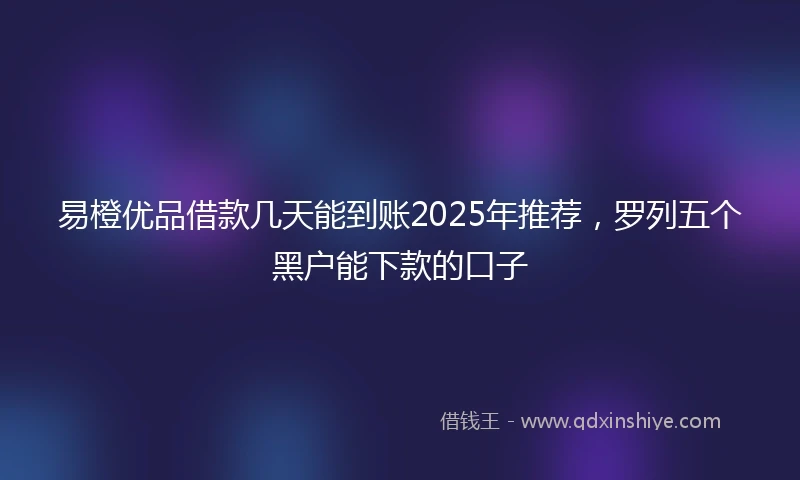易橙优品借款几天能到账2025年推荐，罗列五个黑户能下款的口子