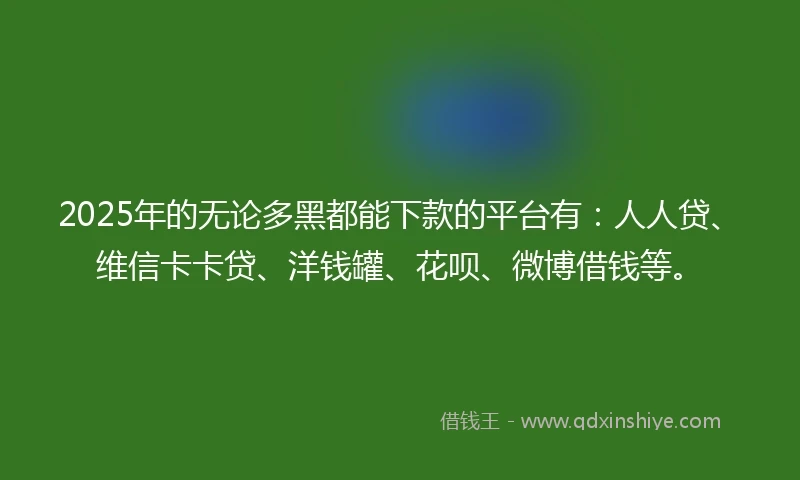 2025年的无论多黑都能下款的平台有：人人贷、维信卡卡贷、洋钱罐、花呗、微博借钱等。