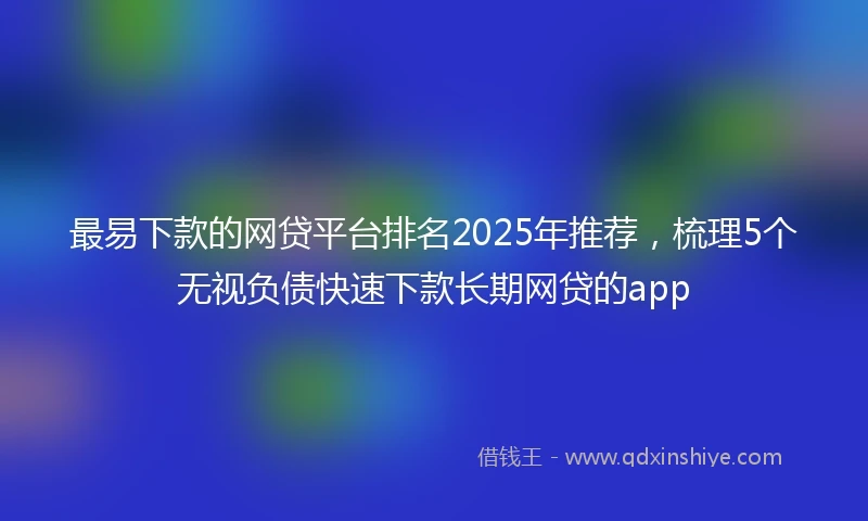 最易下款的网贷平台排名2025年推荐,梳理5个无视负债快速下款长期网贷的app