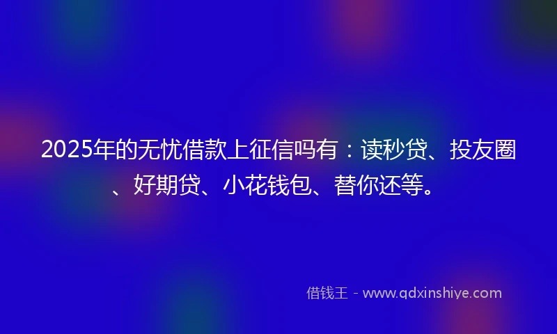 2025年的无忧借款上征信吗有:读秒贷、投友圈、好期贷、小花钱包、替你还等。