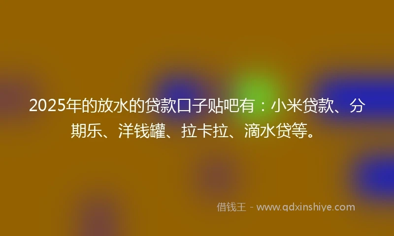 2025年的放水的贷款口子贴吧有：小米贷款、分期乐、洋钱罐、拉卡拉、滴水贷等。