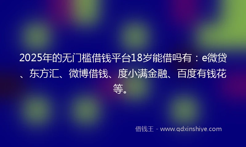 2025年的无门槛借钱平台18岁能借吗有：e微贷、东方汇、微博借钱、度小满金融、百度有钱花等。