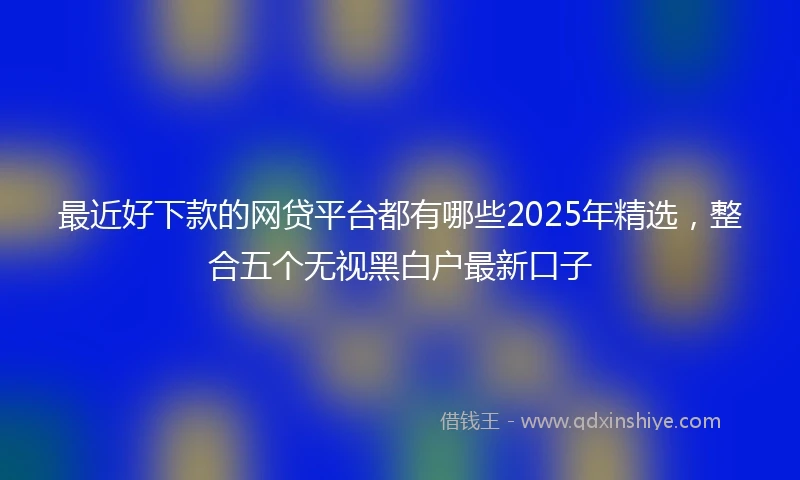 最近好下款的网贷平台都有哪些2025年精选，整合五个无视黑白户最新口子