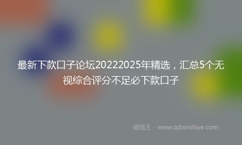 最新下款口子论坛20222025年精选，汇总5个无视综合评分不足必下款口子