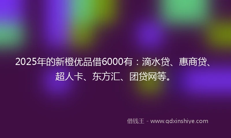 2025年的新橙优品借6000有：滴水贷、惠商贷、超人卡、东方汇、团贷网等。
