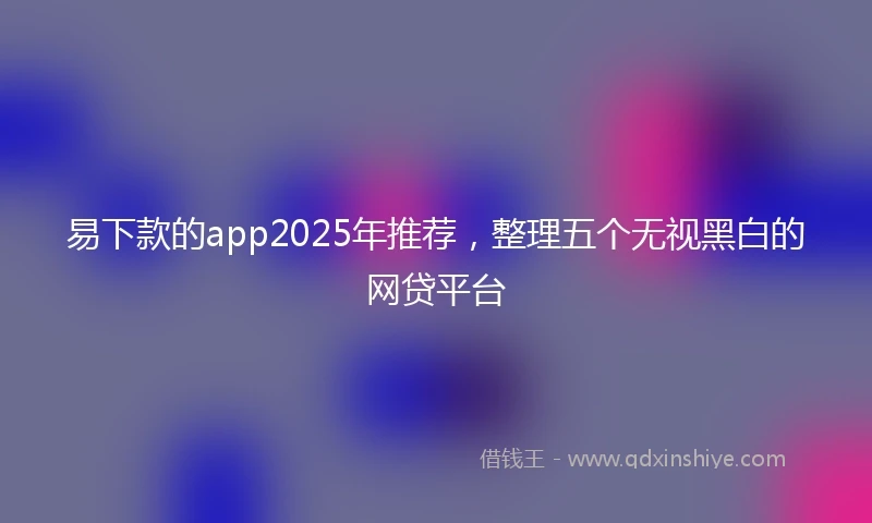 易下款的app2025年推荐，整理五个无视黑白的网贷平台