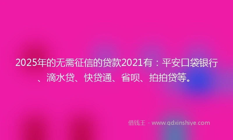2025年的无需征信的贷款2021有：平安口袋银行、滴水贷、快贷通、省呗、拍拍贷等。