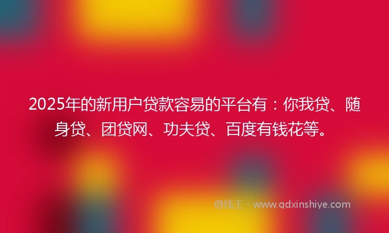 2025年的新用户贷款容易的平台有：你我贷、随身贷、团贷网、功夫贷、百度有钱花等。
