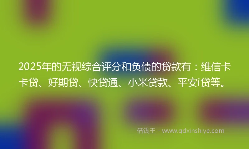 2025年的无视综合评分和负债的贷款有：维信卡卡贷、好期贷、快贷通、小米贷款、平安i贷等。