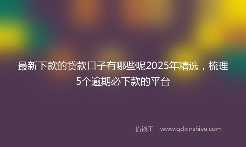 最新下款的贷款口子有哪些呢2025年精选，梳理5个逾期必下款的平台