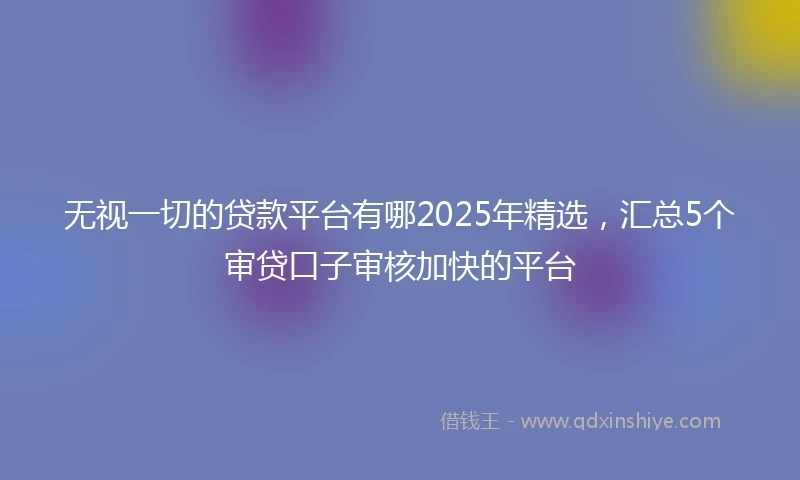 无视一切的贷款平台有哪2025年精选，汇总5个审贷口子审核加快的平台