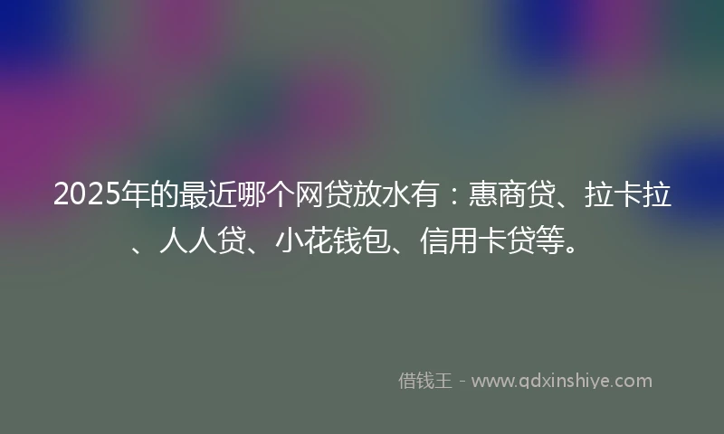 2025年的最近哪个网贷放水有:惠商贷、拉卡拉、人人贷、小花钱包、信用卡贷等。